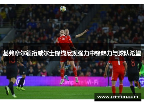 基弗摩尔领衔威尔士锋线展现强力中锋魅力与球队希望
