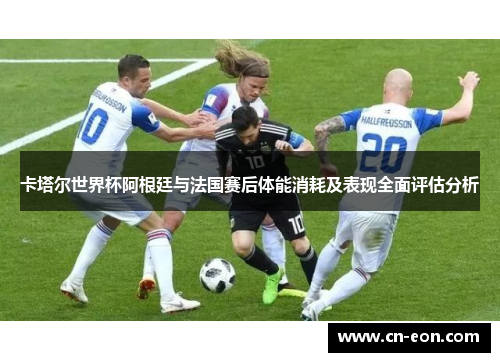 卡塔尔世界杯阿根廷与法国赛后体能消耗及表现全面评估分析