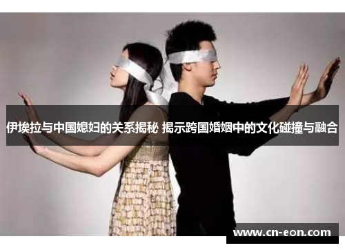 伊埃拉与中国媳妇的关系揭秘 揭示跨国婚姻中的文化碰撞与融合