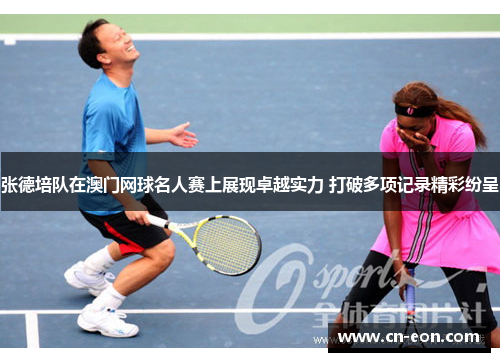 张德培队在澳门网球名人赛上展现卓越实力 打破多项记录精彩纷呈