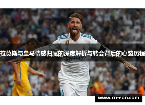 拉莫斯与皇马情感归属的深度解析与转会背后的心路历程