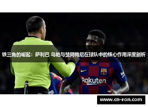 铁三角的崛起：萨利巴 乌帕与楚阿梅尼在球队中的核心作用深度剖析